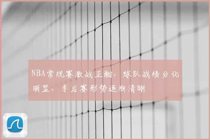 NBA常规赛激战正酣,球队战绩分化明显,季后赛形势逐渐清晰