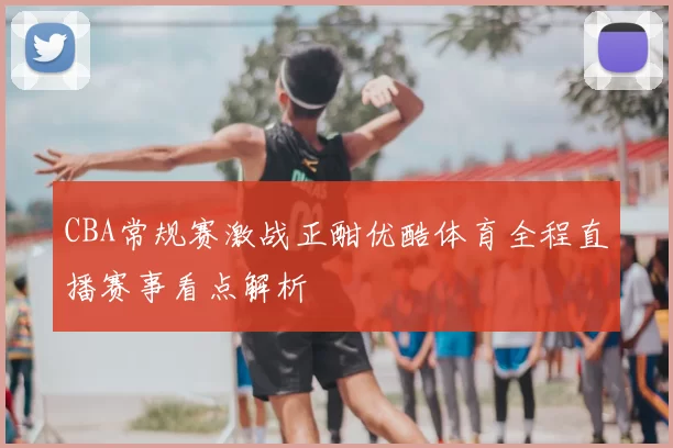 CBA常规赛激战正酣优酷体育全程直播赛事看点解析