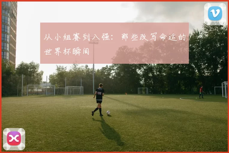 从小组赛到八强：那些改写命运的世界杯瞬间