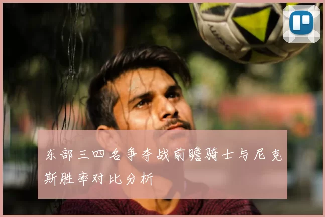 东部三四名争夺战前瞻骑士与尼克斯胜率对比分析