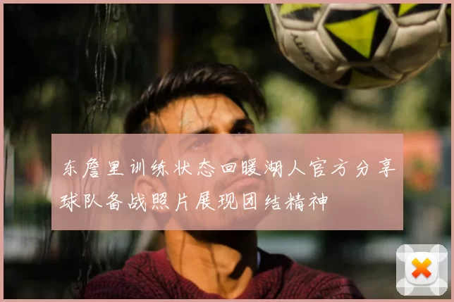 东詹里训练状态回暖湖人官方分享球队备战照片展现团结精神