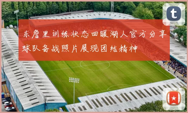 东詹里训练状态回暖湖人官方分享球队备战照片展现团结精神