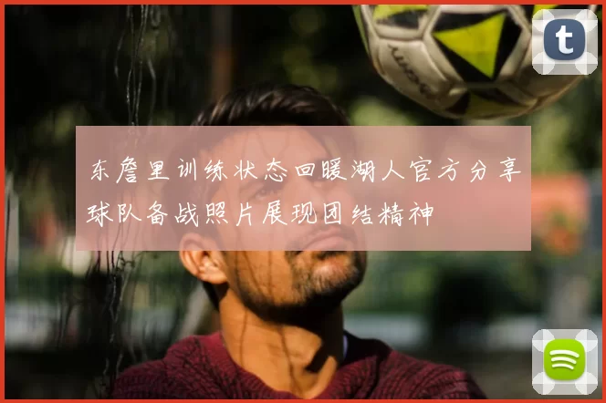东詹里训练状态回暖湖人官方分享球队备战照片展现团结精神