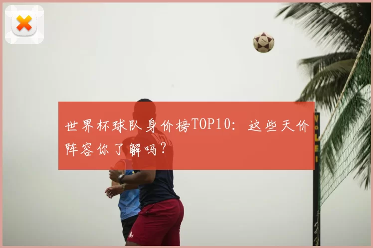 世界杯球队身价榜TOP10:这些天价阵容你了解吗?