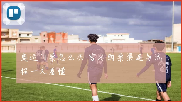 奥运门票怎么买 官方购票渠道与流程一文看懂