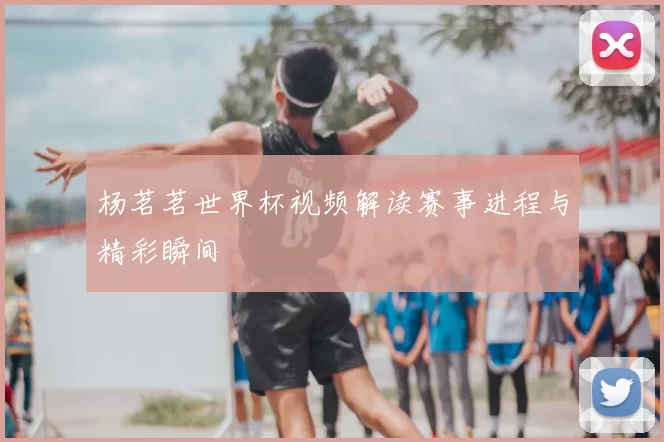 杨茗茗世界杯视频解读赛事进程与精彩瞬间