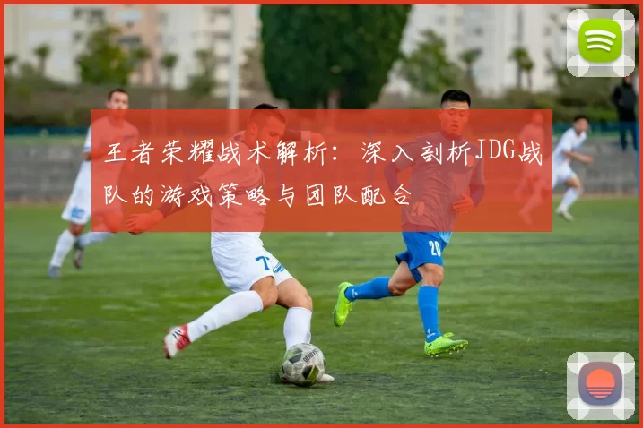 王者荣耀战术解析:深入剖析JDG战队的游戏策略与团队配合