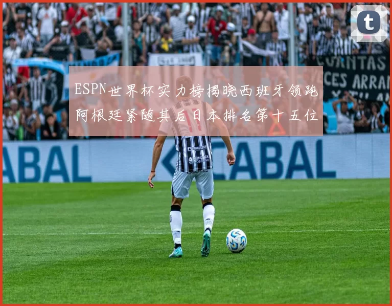 ESPN世界杯实力榜揭晓西班牙领跑阿根廷紧随其后日本排名第十五位