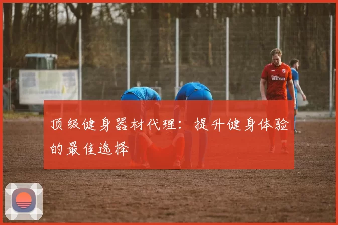 顶级健身器材代理：提升健身体验的最佳选择