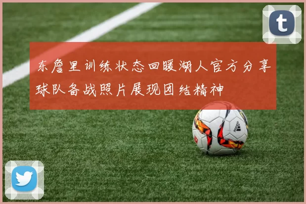 东詹里训练状态回暖湖人官方分享球队备战照片展现团结精神