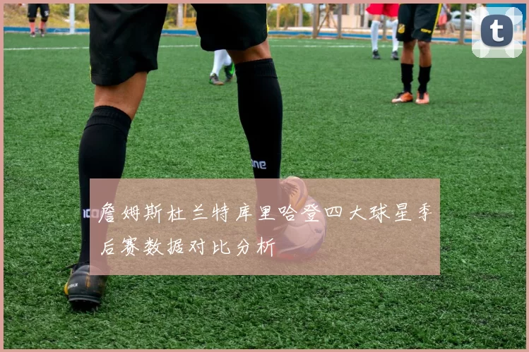 詹姆斯杜兰特库里哈登四大球星季后赛数据对比分析