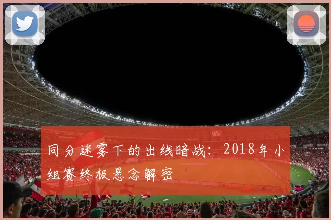 同分迷雾下的出线暗战:2018年小组赛终极悬念解密