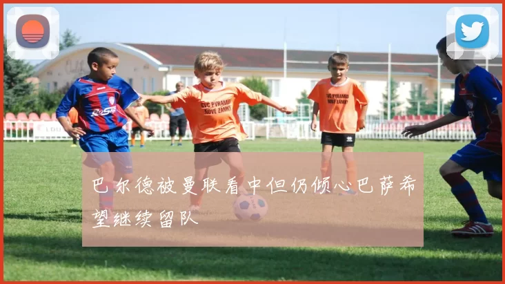 巴尔德被曼联看中但仍倾心巴萨希望继续留队