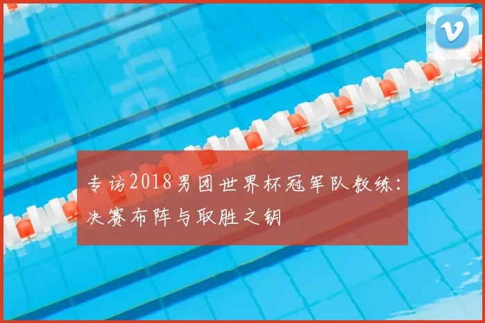 专访2018男团世界杯冠军队教练:决赛布阵与取胜之钥