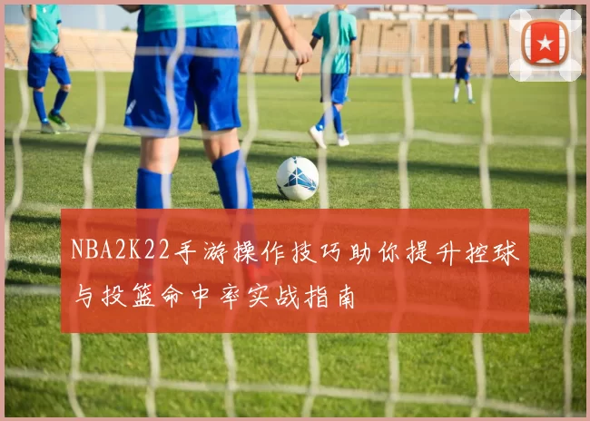NBA2K22手游操作技巧助你提升控球与投篮命中率实战指南