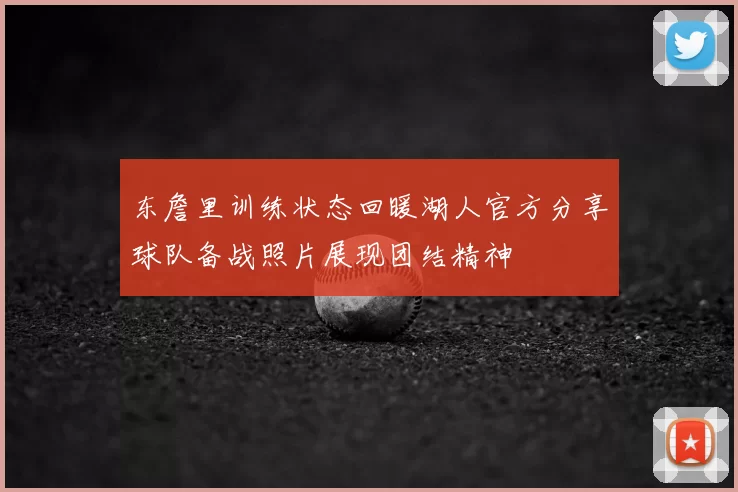 东詹里训练状态回暖湖人官方分享球队备战照片展现团结精神