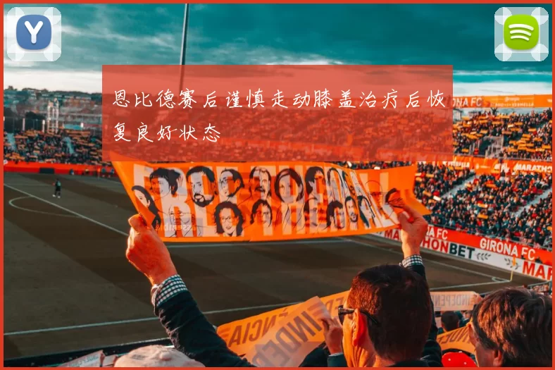恩比德赛后谨慎走动膝盖治疗后恢复良好状态