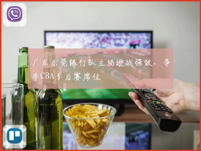 广东东莞银行队主场迎战强敌,争夺CBA季后赛席位