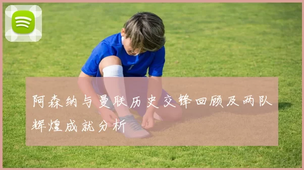 阿森纳与曼联历史交锋回顾及两队辉煌成就分析