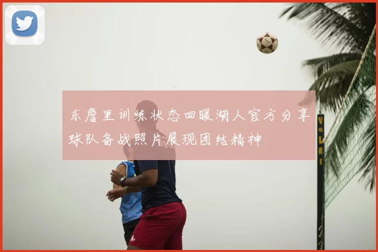 东詹里训练状态回暖湖人官方分享球队备战照片展现团结精神