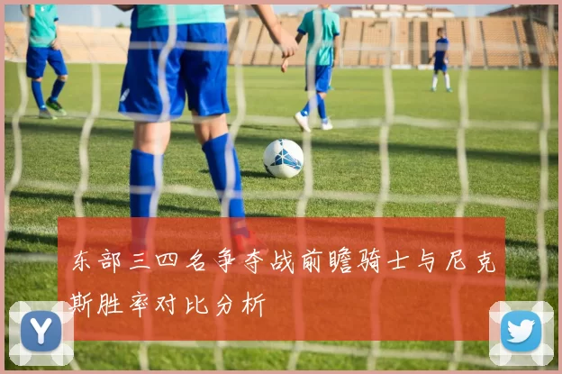东部三四名争夺战前瞻骑士与尼克斯胜率对比分析