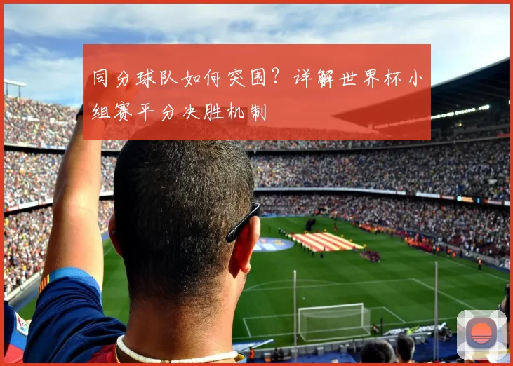 同分球队如何突围?详解世界杯小组赛平分决胜机制