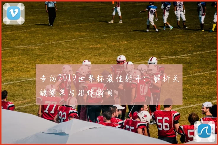 专访2019世界杯最佳射手：解析关键赛果与进球瞬间