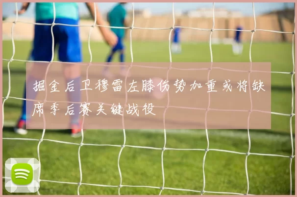 掘金后卫穆雷左膝伤势加重或将缺席季后赛关键战役
