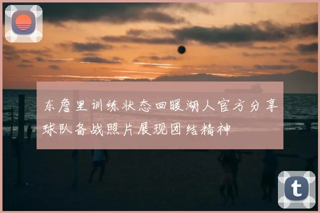 东詹里训练状态回暖湖人官方分享球队备战照片展现团结精神