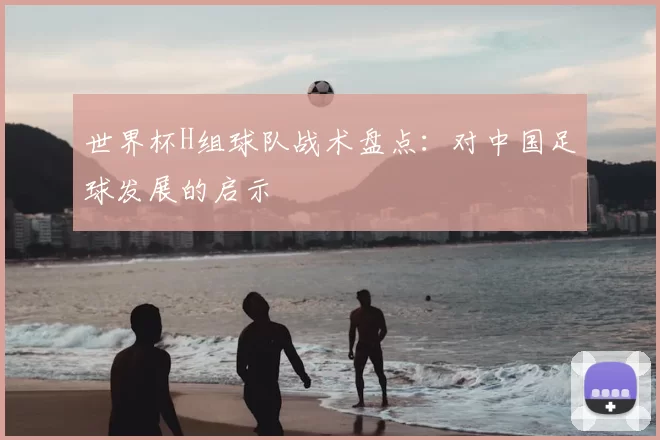 世界杯H组球队战术盘点:对中国足球发展的启示