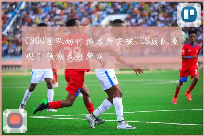 CSGO团队协作排名新突破TES战队表现引领潮流创新高