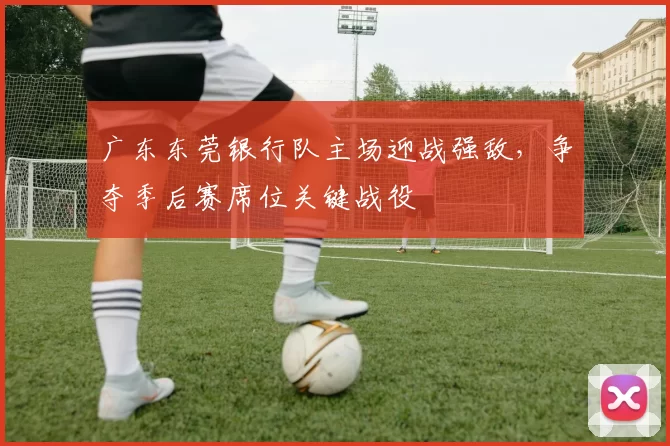 广东东莞银行队主场迎战强敌,争夺季后赛席位关键战役