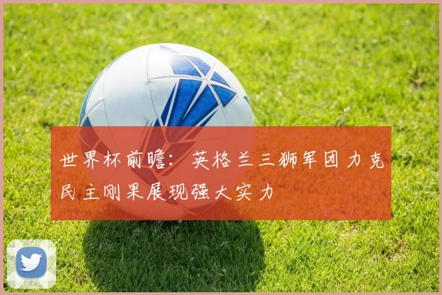 世界杯前瞻:英格兰三狮军团力克民主刚果展现强大实力