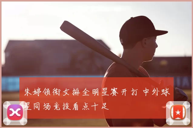 朱婷领衔女排全明星赛开打 中外球星同场竞技看点十足