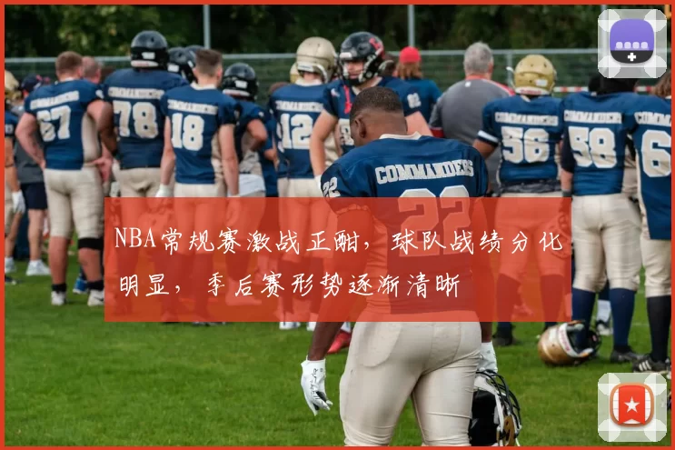 NBA常规赛激战正酣，球队战绩分化明显，季后赛形势逐渐清晰