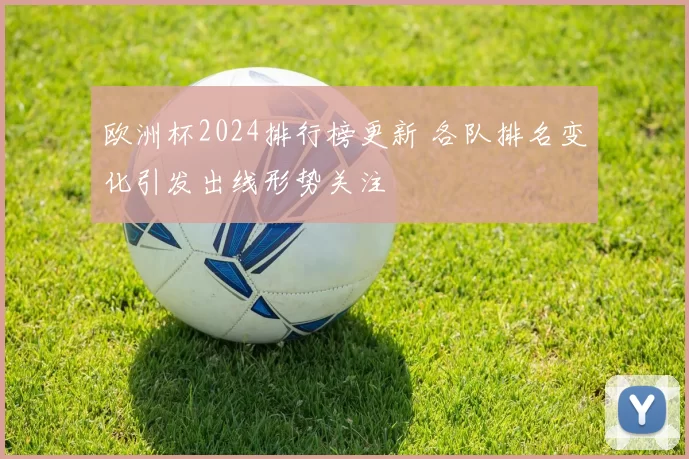 欧洲杯2024排行榜更新 各队排名变化引发出线形势关注