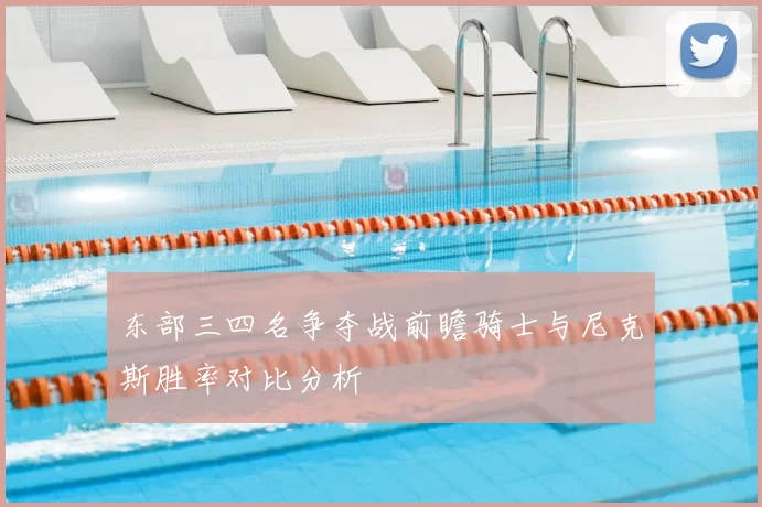东部三四名争夺战前瞻骑士与尼克斯胜率对比分析