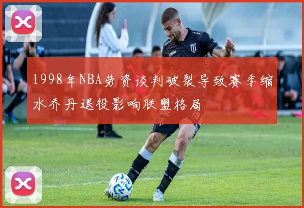 1998年NBA劳资谈判破裂导致赛季缩水乔丹退役影响联盟格局