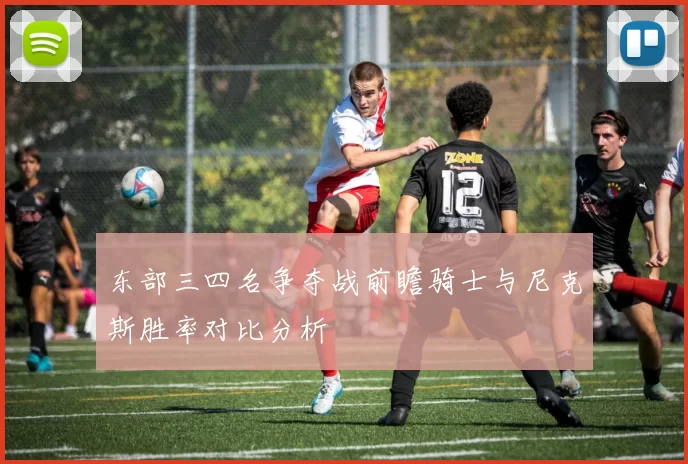 东部三四名争夺战前瞻骑士与尼克斯胜率对比分析