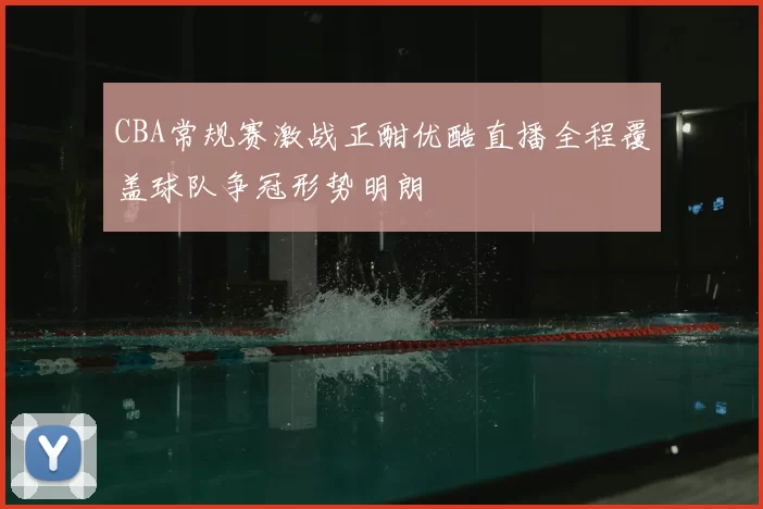 CBA常规赛激战正酣优酷直播全程覆盖球队争冠形势明朗