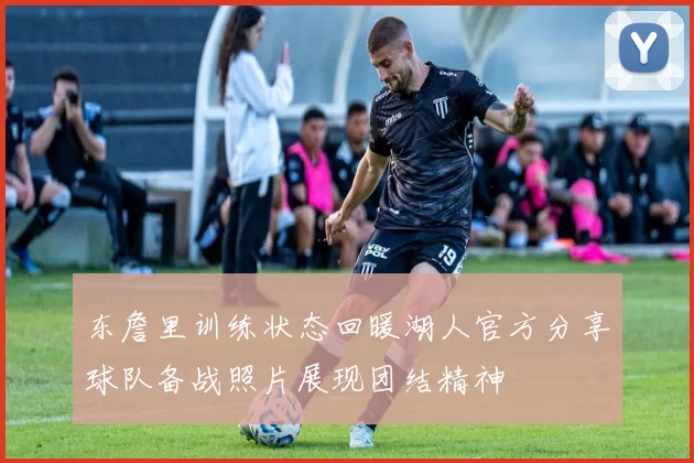 东詹里训练状态回暖湖人官方分享球队备战照片展现团结精神
