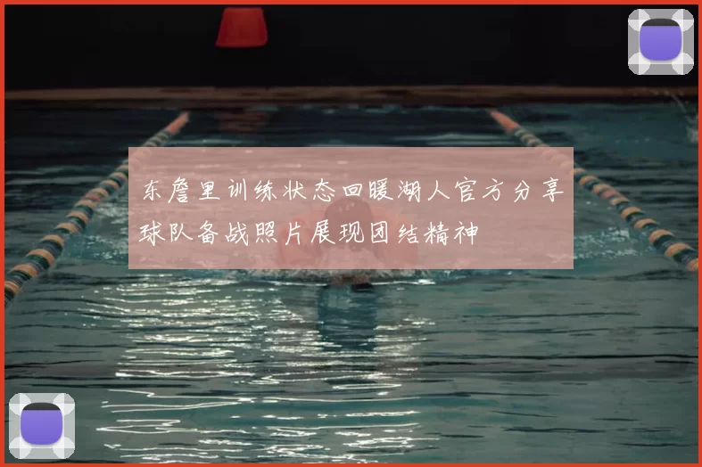 东詹里训练状态回暖湖人官方分享球队备战照片展现团结精神