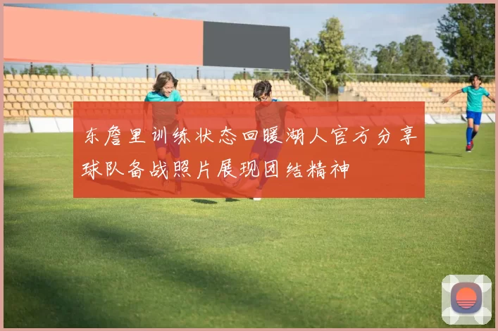 东詹里训练状态回暖湖人官方分享球队备战照片展现团结精神
