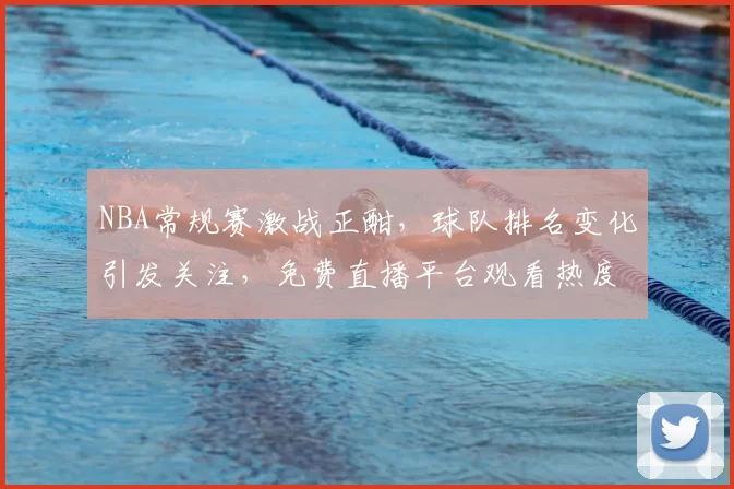 NBA常规赛激战正酣,球队排名变化引发关注,免费直播平台观看热度持续攀升