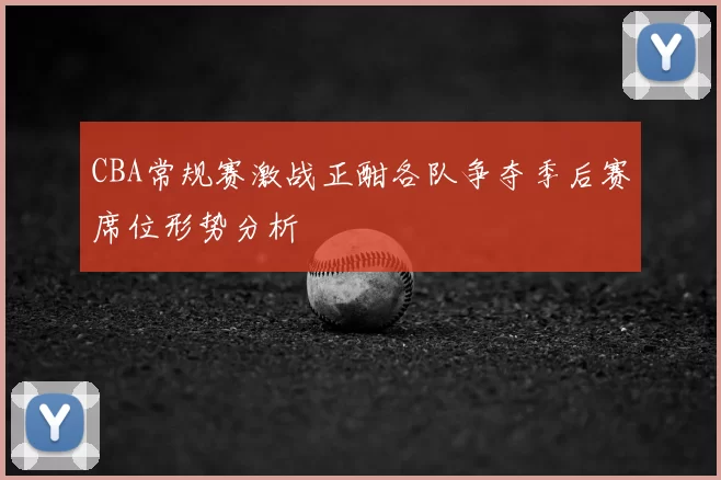 CBA常规赛激战正酣各队争夺季后赛席位形势分析