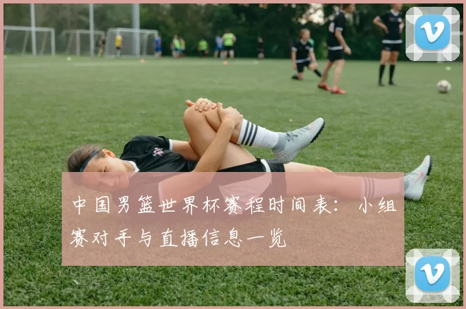中国男篮世界杯赛程时间表：小组赛对手与直播信息一览