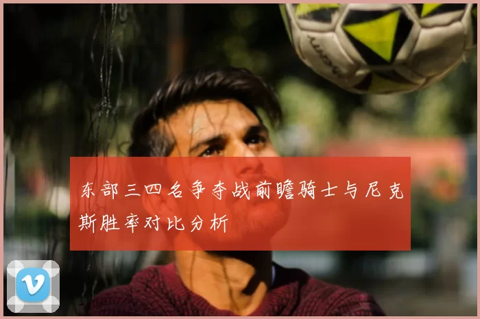 东部三四名争夺战前瞻骑士与尼克斯胜率对比分析