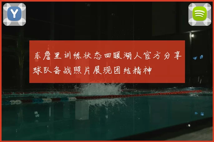 东詹里训练状态回暖湖人官方分享球队备战照片展现团结精神