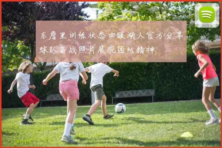 东詹里训练状态回暖湖人官方分享球队备战照片展现团结精神
