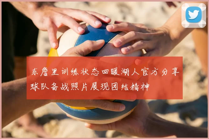 东詹里训练状态回暖湖人官方分享球队备战照片展现团结精神